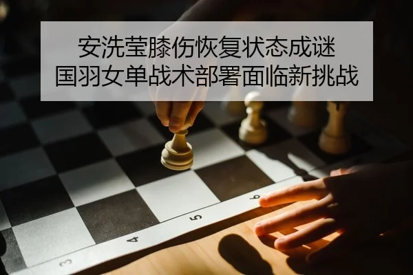 安洗莹膝伤恢复状态成谜 国羽女单战术部署面临新挑战